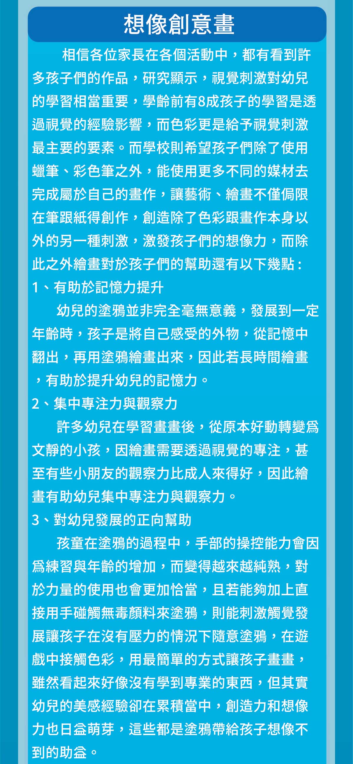 相信各位家長在各個活動中，都有看到許多孩子們的作品，研究顯示，視覺刺激對幼兒的學習相當重要，學齡前有8成孩子的學習是透過視覺的經驗影響，而色彩更是給予視覺刺激最主要的要素。而學校則希望孩子們除了使用蠟筆、彩色筆之外，能使用更多不同的媒材去完成屬於自己的畫作，讓藝術、繪畫不僅侷限在筆跟紙得創作，創造除了色彩跟畫作本身以外的另一種刺激，激發孩子們的想像力，而除此之外繪畫對於孩子們的幫助還有以下幾點 :