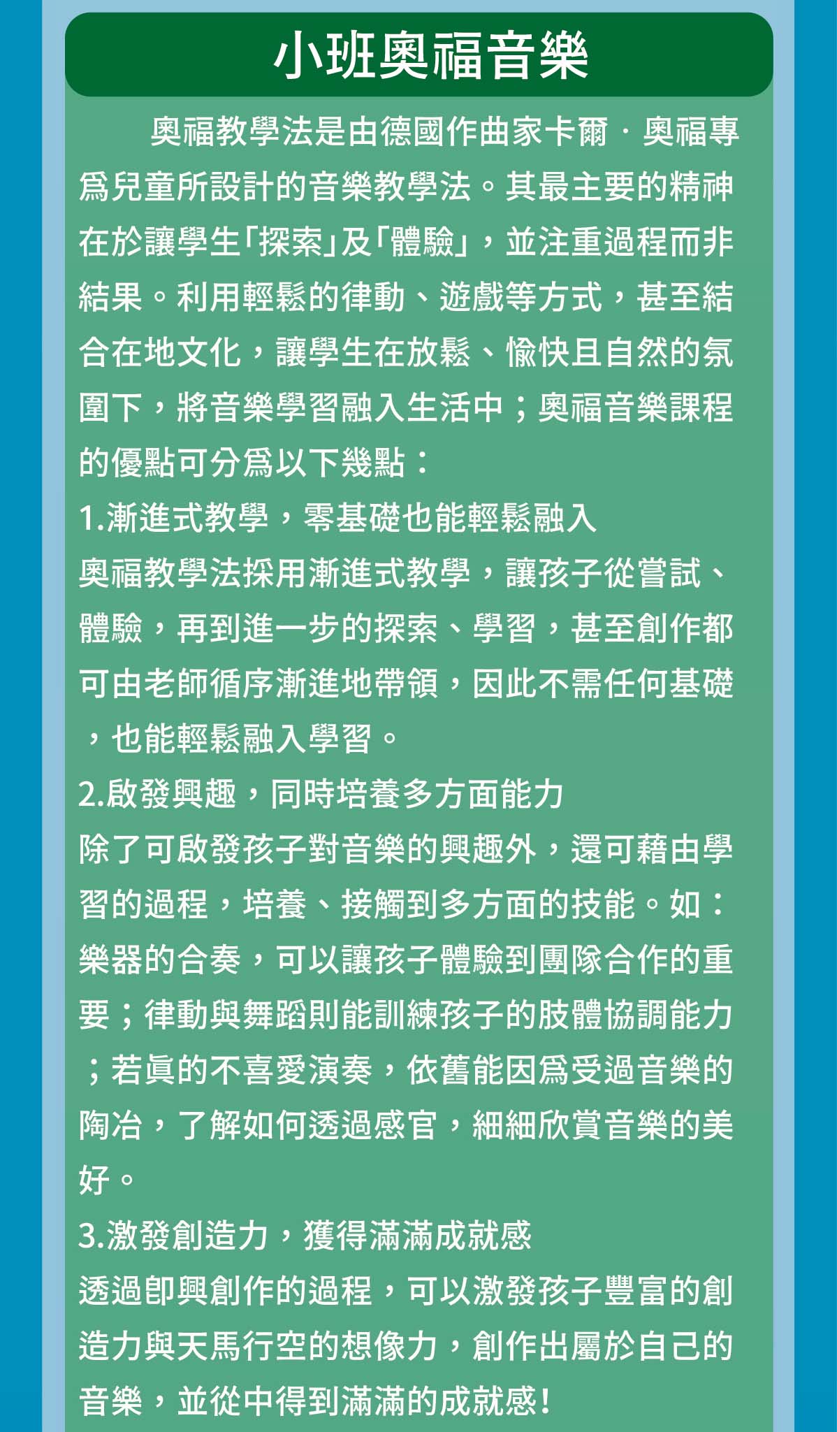 奧福教學法是由德國作曲家卡爾‧奧福專為兒童所設計的音樂教學法。其最主要的精神在於讓學生「探索」及「體驗」，並注重過程而非結果。利用輕鬆的律動、遊戲等方式，甚至結合在地文化，讓學生在放鬆、愉快且自然的氛圍下，將音樂學習融入生活中；奧福音樂課程的優點可分為以下幾點：