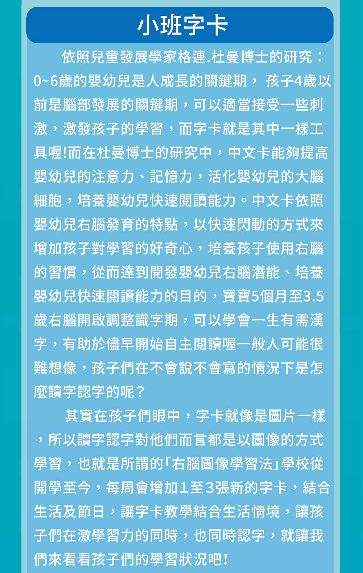 依照兒童發展學家格連.杜曼博士的研究：0~6歲的嬰幼兒是人成長的關鍵期， 孩子4歲以前是腦部發展的關鍵期，可以適當接受一些刺激，激發孩子的學習，而字卡就是其中一樣工具喔!而在杜曼博士的研究中，中文卡能夠提高嬰幼兒的注意力、記憶力，活化嬰幼兒的大腦細胞，培養嬰幼兒快速閱讀能力。中文卡依照嬰幼兒右腦發育的特點，以快速閃動的方式來增加孩子對學習的好奇心，培養孩子使用右腦的習慣，從而達到開發嬰幼兒右腦潛能、培養嬰幼兒快速閱讀能力的目的，寶寶5個月至3.5歲右腦開啟調整識字期，可以學會一生有需漢字，有助於儘早開始自主閱讀喔一般人可能很難想像，孩子們在不會說不會寫的情況下是怎麼讀字認字的呢？"