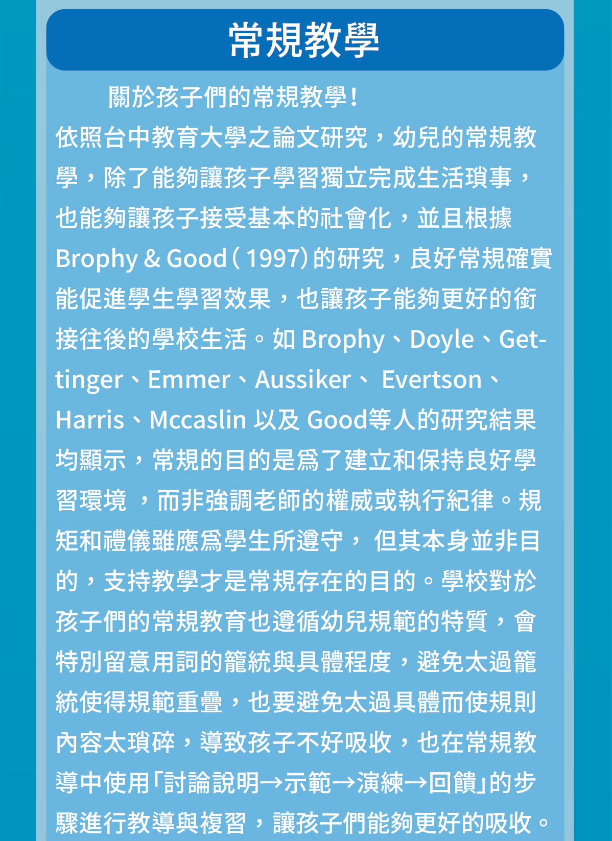 關於孩子們的常規教學！照台中教育大學之論文研究，幼兒的常規教學，除了能夠讓孩子學習獨立完成生活瑣事，也能夠讓孩子接受基本的社會化，並且根據 Brophy & Good（ 1997）的研究，良好常規確實能促進學生學習效果，也讓孩子能夠更好的銜接往後的學校生活。如 Brophy、Doyle、Gettinger、Emmer、Aussiker、 Evertson、Harris、Mccaslin 以及 Good等人的研究結果均顯示，常規的目的是為了建立和保持良好學習環境 ，而非強調老師的權威或執行紀律。規矩和禮儀雖應為學生所遵守， 但其本身並非目的，支持教學才是常規存在的目的。學校對於孩子們的常規教育也遵循幼兒規範的特質，會特別留意用詞的籠統與具體程度，避免太過籠統使得規範重疊，也要避免太過具體而使規則內容太瑣碎，導致孩子不好吸收，也在常規教導中使用「討論說明→示範→演練→回饋」的步驟進行教導與複習，讓孩子們能夠更好的吸收。