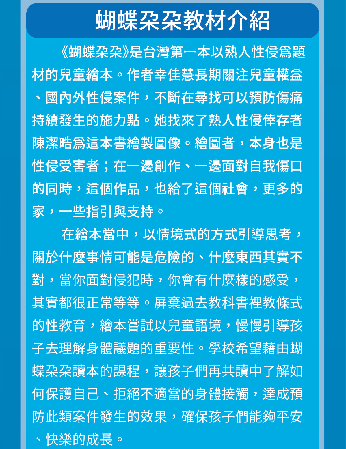 《蝴蝶朵朵》是台灣第一本以熟人性侵為題材的兒童繪本。作者幸佳慧長期關注兒童權益、國內外性侵案件，不斷在尋找可以預防傷痛持續發生的施力點。她找來了熟人性侵倖存者陳潔晧為這本書繪製圖像。繪圖者，本身也是性侵受害者；在一邊創作、一邊面對自我傷口的同時，這個作品，也給了這個社會，更多的家，一些指引與支持。