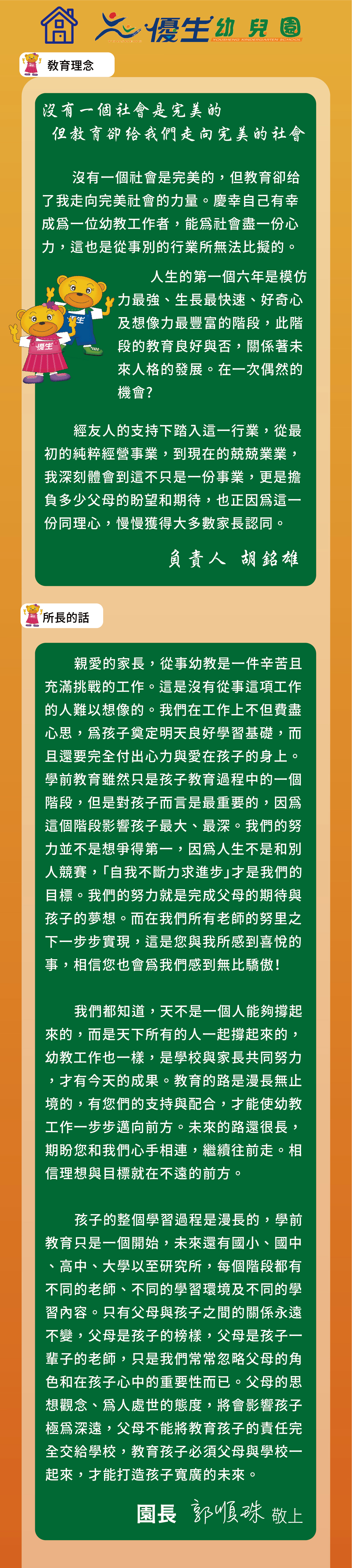 優生教育理念-沒有一個社會是完美的但教育卻給我們走向完美的社會沒有一個社會是完美的，但教育卻给了我走向完美社會的力量。慶幸自己有幸成為一位幼教工作者，能為社會盡一份心力，這也是從事別的行業所無法比擬的。人生的第一個六年是模仿力最強、生長最快速、好奇心及想像力最豐富的階段，此階段的教育良好與否，關係著未來人格的發展。在一次偶然的機會?
經友人的支持下踏入這一行業，從最初的純粹經營事業，到現在的兢兢業業， 我深刻體會到這不只是一份事業，更是擔負多少父母的盼望和期待，也正因為這一份同理心，慢慢獲得大多數家長認同。
親愛的家長，從事幼教是一件辛苦且充滿挑戰的工作。這是沒有從事這項工作的人難以想像的。我們在工作上不但費盡心思，為孩子奠定明天良好學習基礎，而且還要完全付出心力與愛在孩子的身上。學前教育雖然只是孩子教育過程中的一個階段，但是對孩子而言是最重要的，因為這個階段影響孩子最大、最深。我們的努力並不是想爭得第一，因為人生不是和別人競賽，「自我不斷力求進步」才是我們的目標。我們的努力就是完成父母的期待與孩子的夢想。而在我們所有老師的努里之下一步步實現，這是您與我所感到喜悅的事，相信您也會為我們感到無比驕傲！
我們都知道，天不是一個人能夠撐起來的，而是天下所有的人一起撐起來的，幼教工作也一樣，是學校與家長共同努力，才有今天的成果。教育的路是漫長無止境的，有您們的支持與配合，才能使幼教工作一步步邁向前方。未來的路還很長，期盼您和我們心手相連，繼續往前走。相信理想與目標就在不遠的前方。
孩子的整個學習過程是漫長的，學前教育只是一個開始，未來還有國小、國中、高中、大學以至研究所，每個階段都有不同的老師、不同的學習環境及不同的學習內容。只有父母與孩子之間的關係永遠不變，父母是孩子的榜樣，父母是孩子一輩子的老師，只是我們常常忽略父母的角色和在孩子心中的重要性而已。父母的思想觀念、為人處世的態度，將會影響孩子極為深遠，父母不能將教育孩子的責任完全交給學校，教育孩子必須父母與學校一起來，才能打造孩子寬廣的未來。